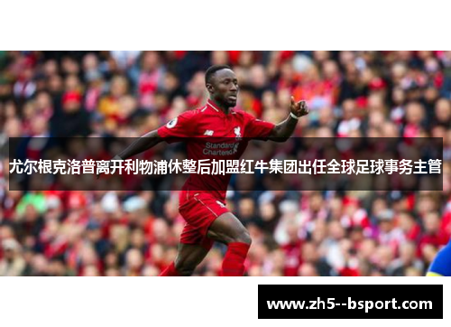 尤尔根克洛普离开利物浦休整后加盟红牛集团出任全球足球事务主管