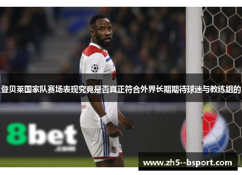 登贝莱国家队赛场表现究竟是否真正符合外界长期期待球迷与教练组的