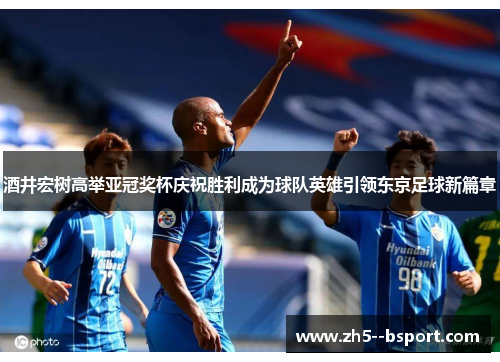 酒井宏树高举亚冠奖杯庆祝胜利成为球队英雄引领东京足球新篇章